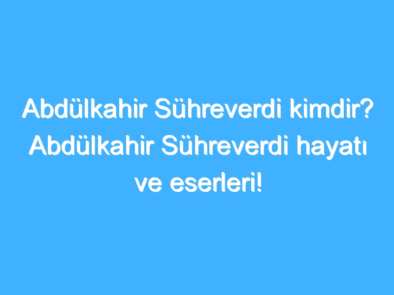 Abdülkahir Sühreverdi kimdir? Abdülkahir Sühreverdi hayatı ve eserleri!