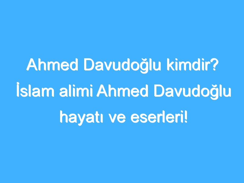 Ahmed Davudoğlu kimdir? İslam alimi Ahmed Davudoğlu hayatı ve eserleri!