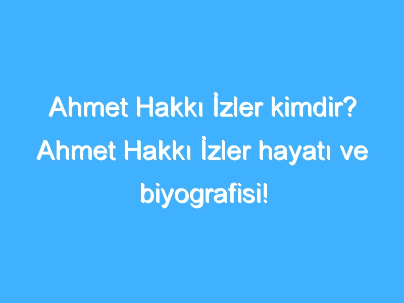 Ahmet Hakkı İzler kimdir? Ahmet Hakkı İzler hayatı ve biyografisi!
