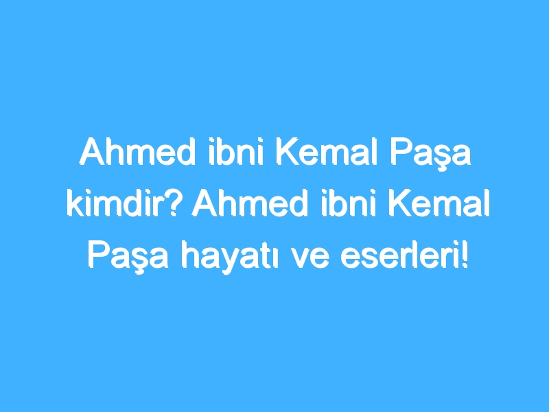 Ahmed ibni Kemal Paşa kimdir? Ahmed ibni Kemal Paşa hayatı ve eserleri!
