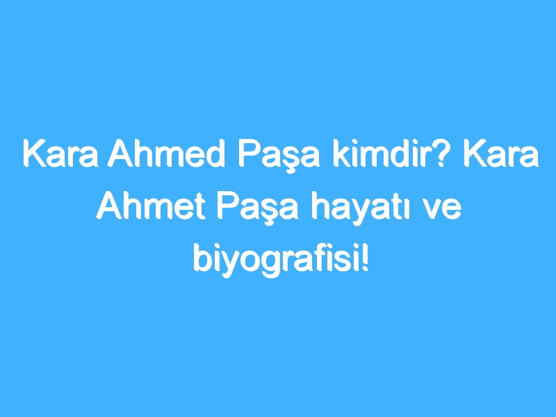 Kara Ahmed Paşa kimdir? Kara Ahmet Paşa hayatı ve biyografisi!