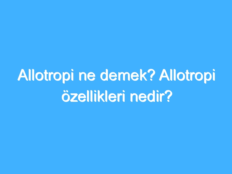 Allotropi ne demek? Allotropi özellikleri nedir?
