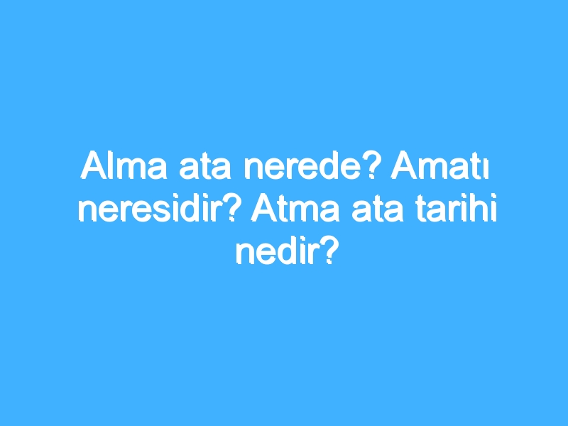 Alma ata nerede? Amatı neresidir? Atma ata tarihi nedir?