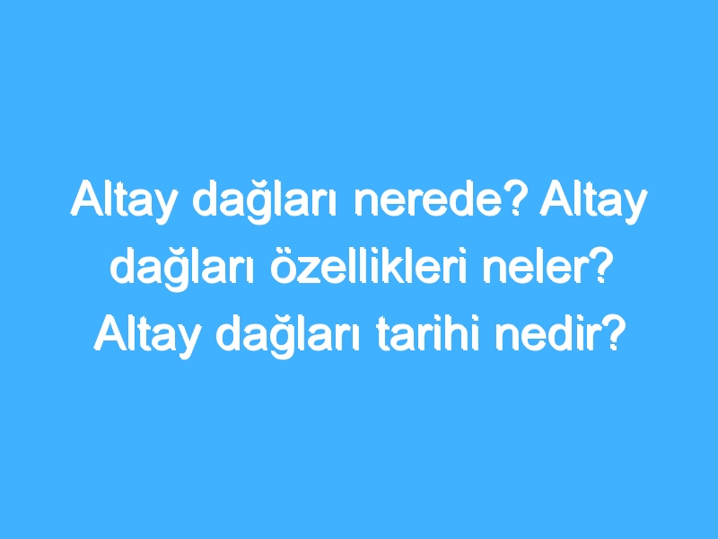 Altay dağları nerede? Altay dağları özellikleri neler? Altay dağları tarihi nedir?