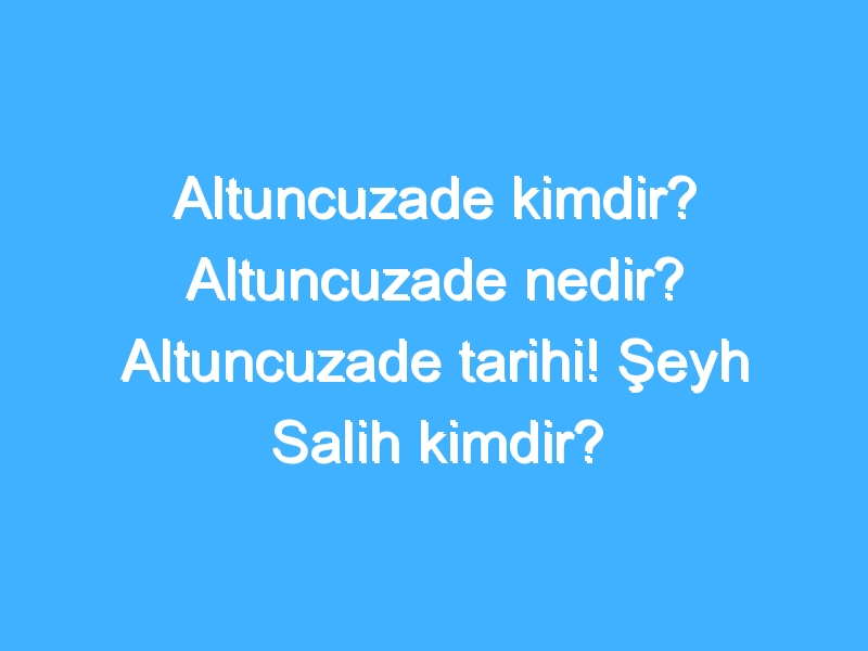 Altuncuzade kimdir? Altuncuzade nedir? Altuncuzade tarihi! Şeyh Salih kimdir?