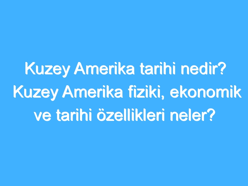 Kuzey Amerika tarihi nedir? Kuzey Amerika fiziki, ekonomik ve tarihi özellikleri neler?