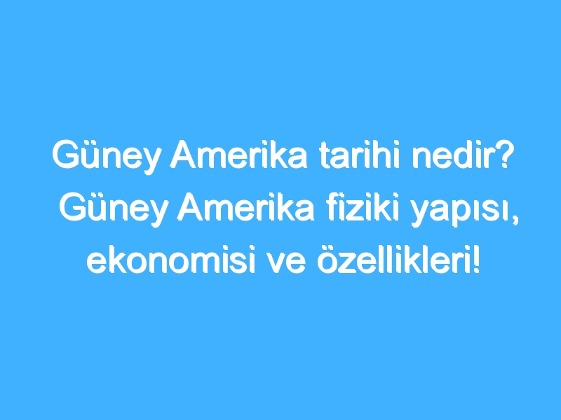 Güney Amerika tarihi nedir? Güney Amerika fiziki yapısı, ekonomisi ve özellikleri!
