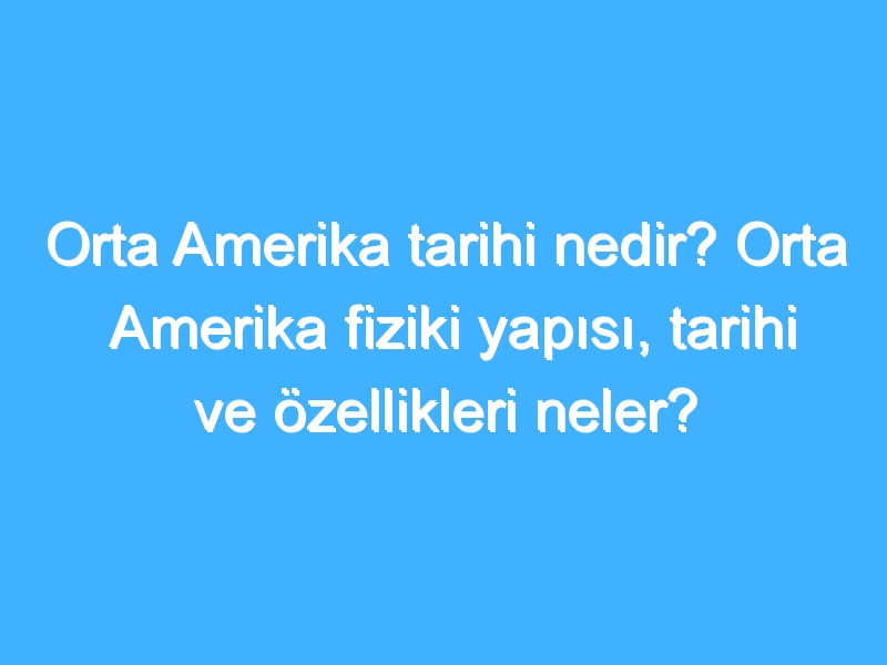 Orta Amerika tarihi nedir? Orta Amerika fiziki yapısı, tarihi ve özellikleri neler?