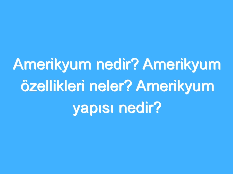 Amerikyum nedir? Amerikyum özellikleri neler? Amerikyum yapısı nedir?