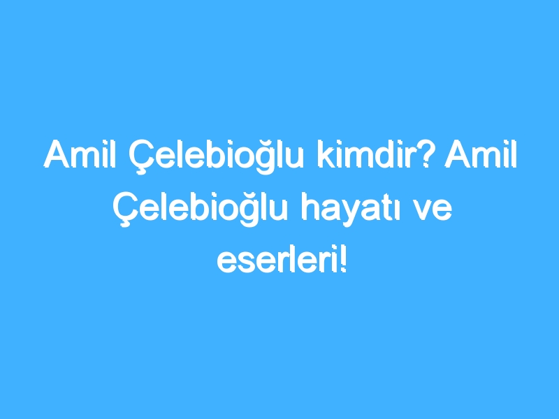 Amil Çelebioğlu kimdir? Amil Çelebioğlu hayatı ve eserleri!