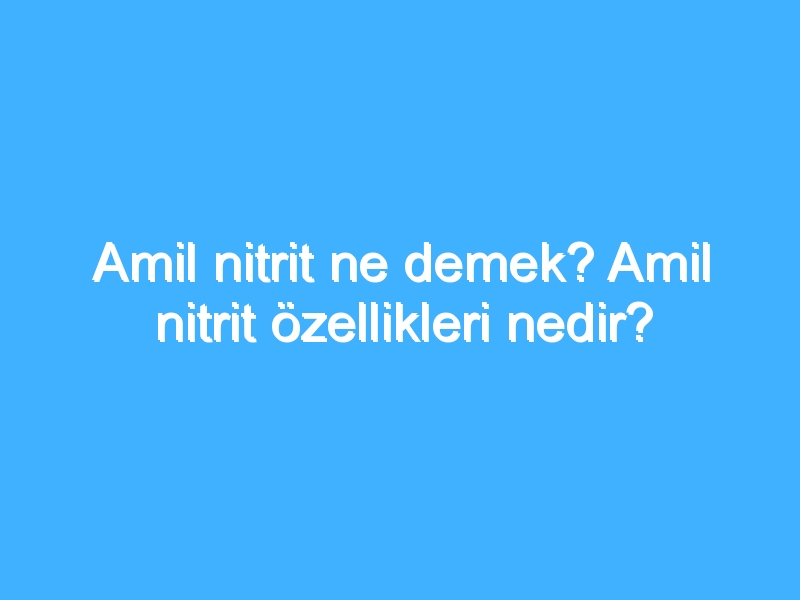 Amil nitrit ne demek? Amil nitrit özellikleri nedir?
