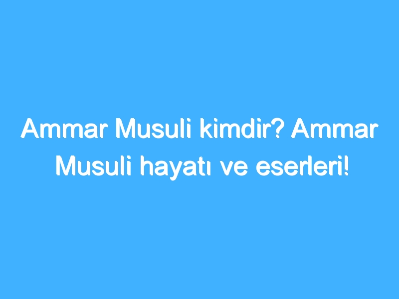 Ammar Musuli kimdir? Ammar Musuli hayatı ve eserleri!