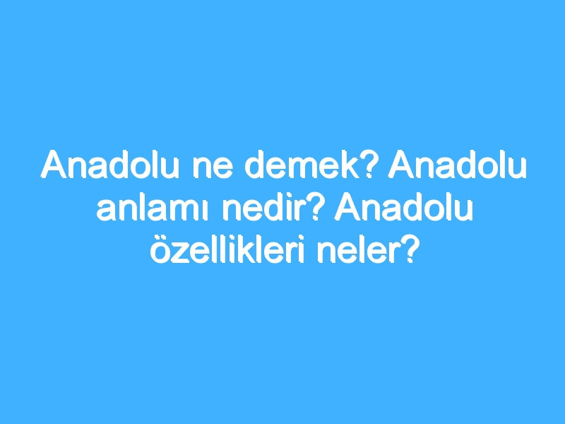 Anadolu ne demek? Anadolu anlamı nedir? Anadolu özellikleri neler?