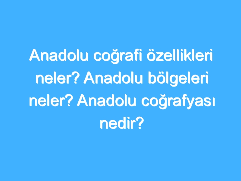 Anadolu coğrafi özellikleri neler? Anadolu bölgeleri neler? Anadolu coğrafyası nedir?