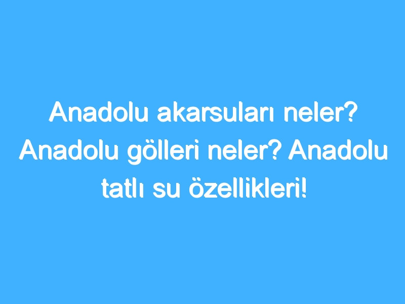 Anadolu akarsuları neler? Anadolu gölleri neler? Anadolu tatlı su özellikleri!