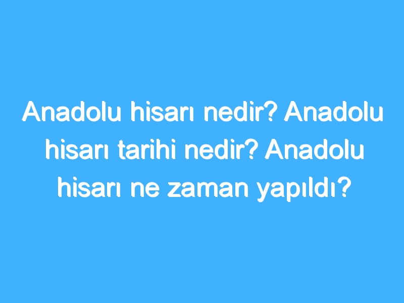 Anadolu hisarı nedir? Anadolu hisarı tarihi nedir? Anadolu hisarı ne zaman yapıldı?