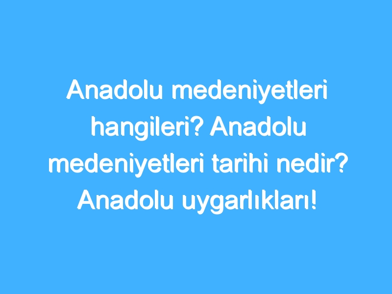 Anadolu medeniyetleri hangileri? Anadolu medeniyetleri tarihi nedir? Anadolu uygarlıkları!