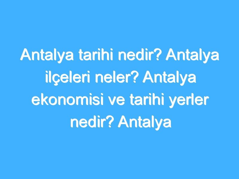 Antalya tarihi nedir? Antalya ilçeleri neler? Antalya ekonomisi ve tarihi yerler nedir? Antalya gezilecek yerler!