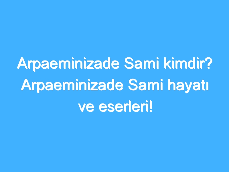 Arpaeminizade Sami kimdir? Arpaeminizade Sami hayatı ve eserleri!