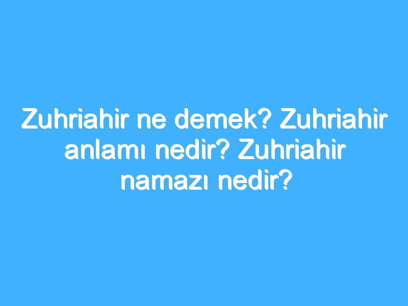 Zuhriahir ne demek? Zuhriahir anlamı nedir? Zuhriahir namazı nedir? 1 Zuhriahir ne demek? Zuhriahir anlamı nedir? Zuhriahir namazı nedir?