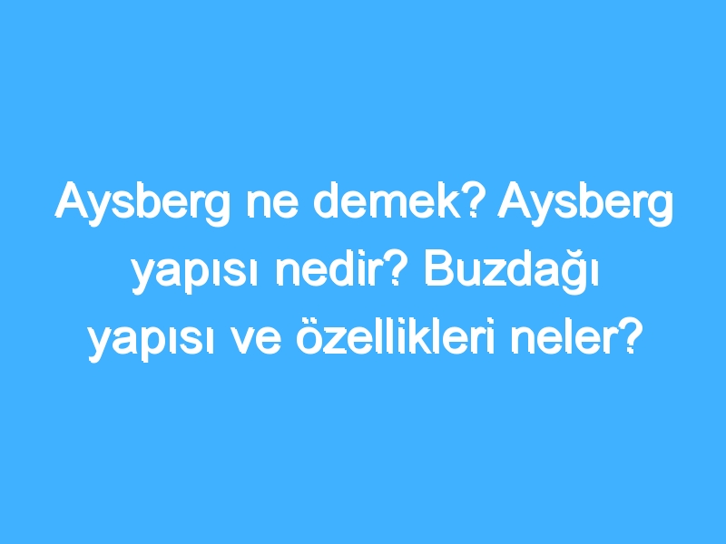 Aysberg ne demek? Aysberg yapısı nedir? Buzdağı yapısı ve özellikleri neler?