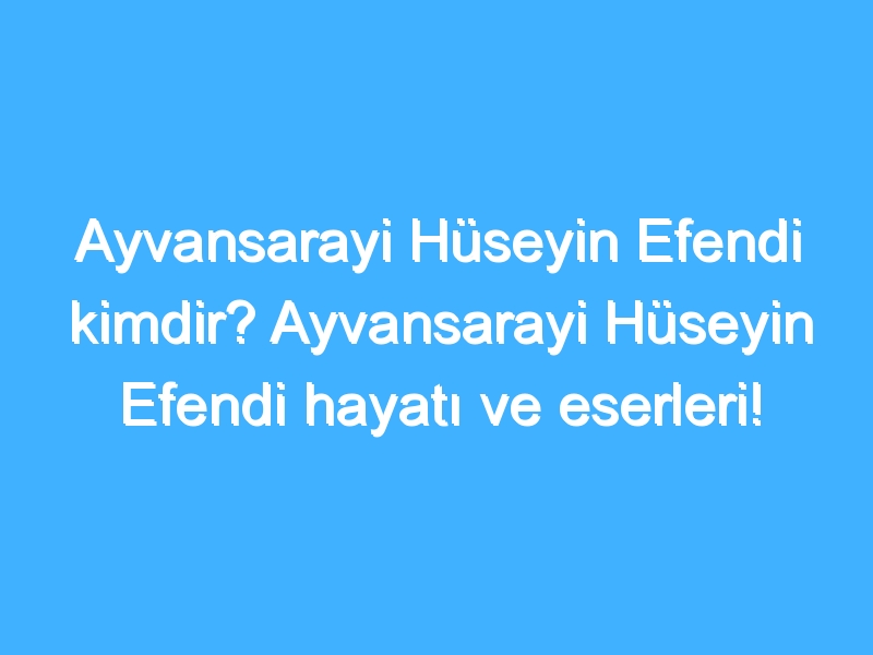 Ayvansarayi Hüseyin Efendi kimdir? Ayvansarayi Hüseyin Efendi hayatı ve eserleri!