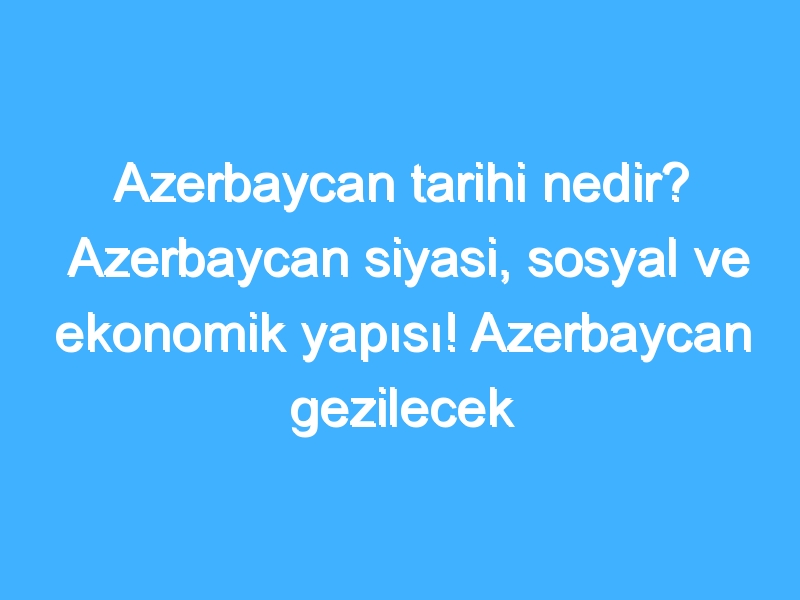 Azerbaycan tarihi nedir? Azerbaycan siyasi, sosyal ve ekonomik yapısı! Azerbaycan gezilecek yerler!