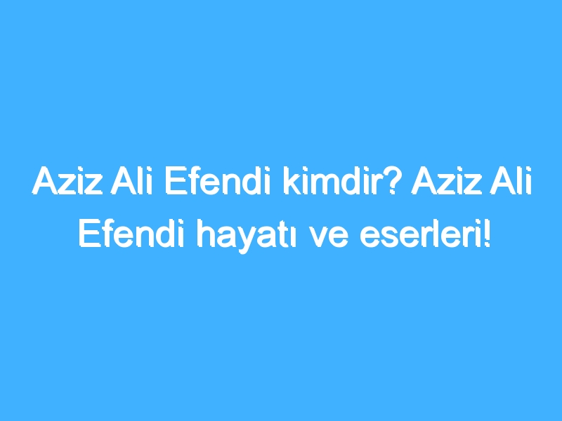 Aziz Ali Efendi kimdir? Aziz Ali Efendi hayatı ve eserleri!