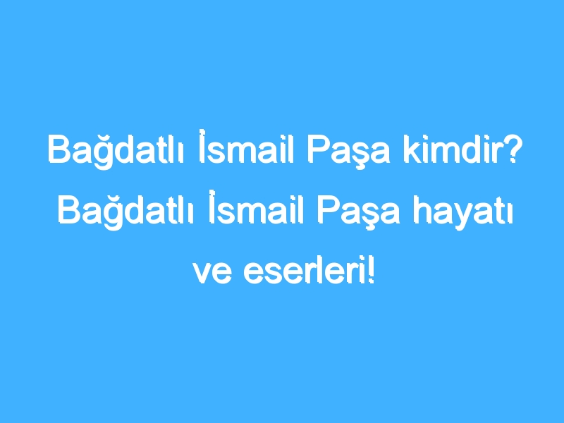 Bağdatlı İsmail Paşa kimdir? Bağdatlı İsmail Paşa hayatı ve eserleri!