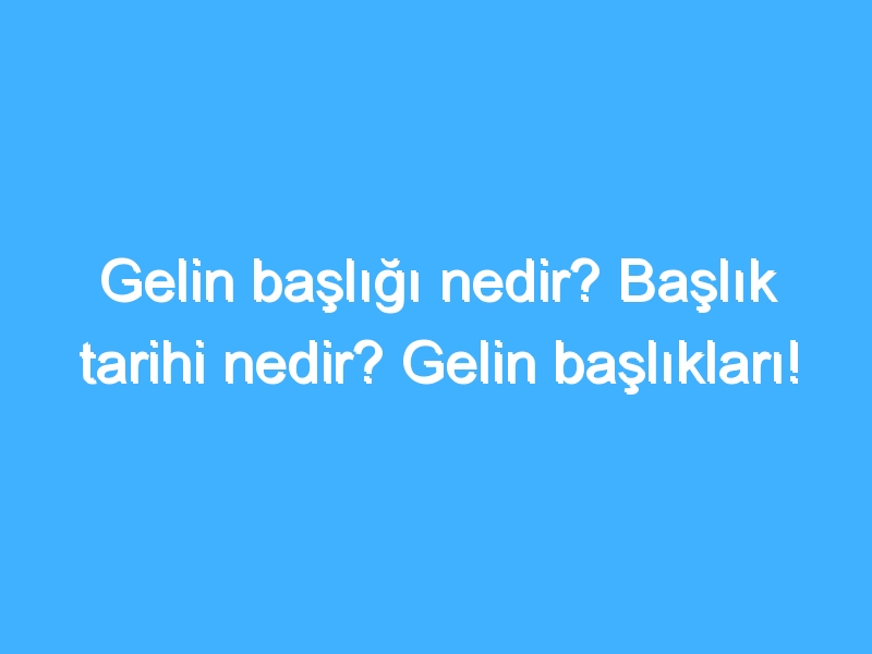 Gelin başlığı nedir? Başlık tarihi nedir? Gelin başlıkları!