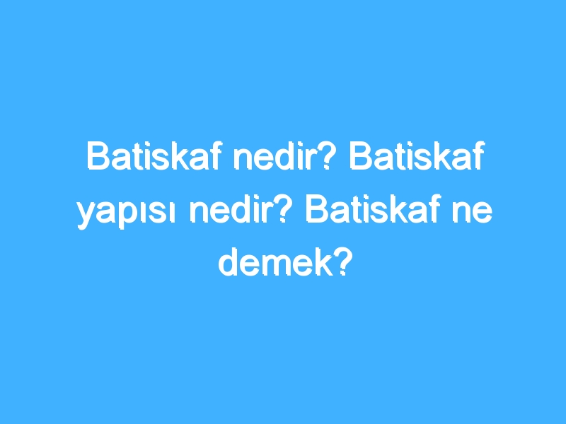 Batiskaf nedir? Batiskaf yapısı nedir? Batiskaf ne demek?
