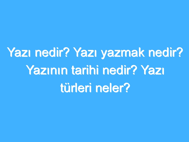 Yazı nedir? Yazı yazmak nedir? Yazının tarihi nedir? Yazı türleri neler?