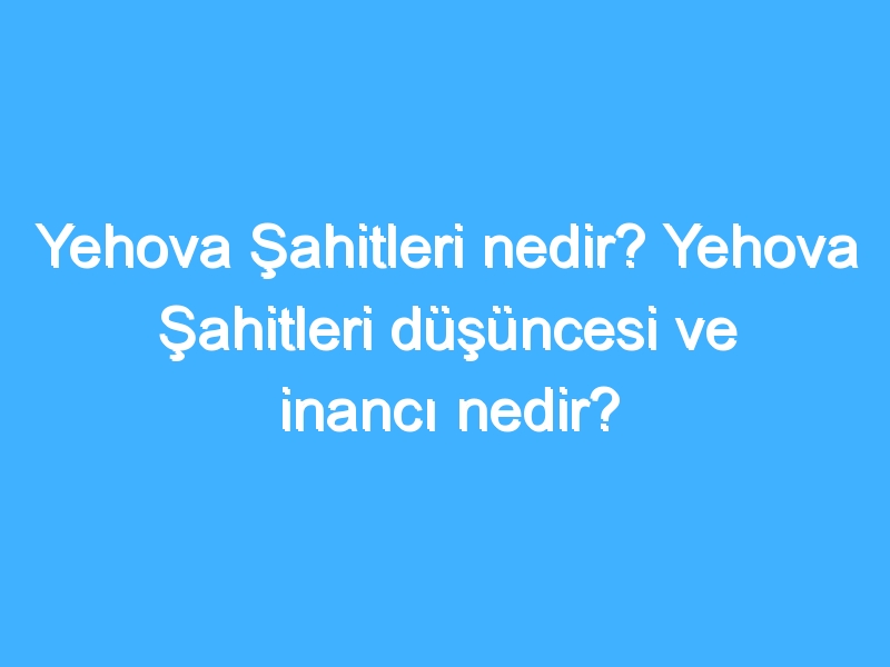 Yehova Şahitleri nedir? Yehova Şahitleri düşüncesi ve inancı nedir?