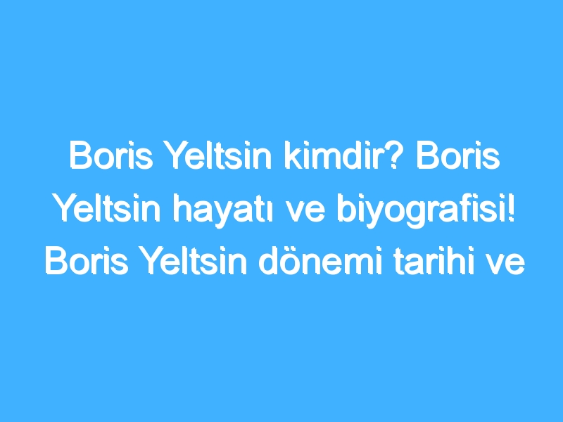 Boris Yeltsin kimdir? Boris Yeltsin hayatı ve biyografisi! Boris Yeltsin dönemi tarihi ve olayları!