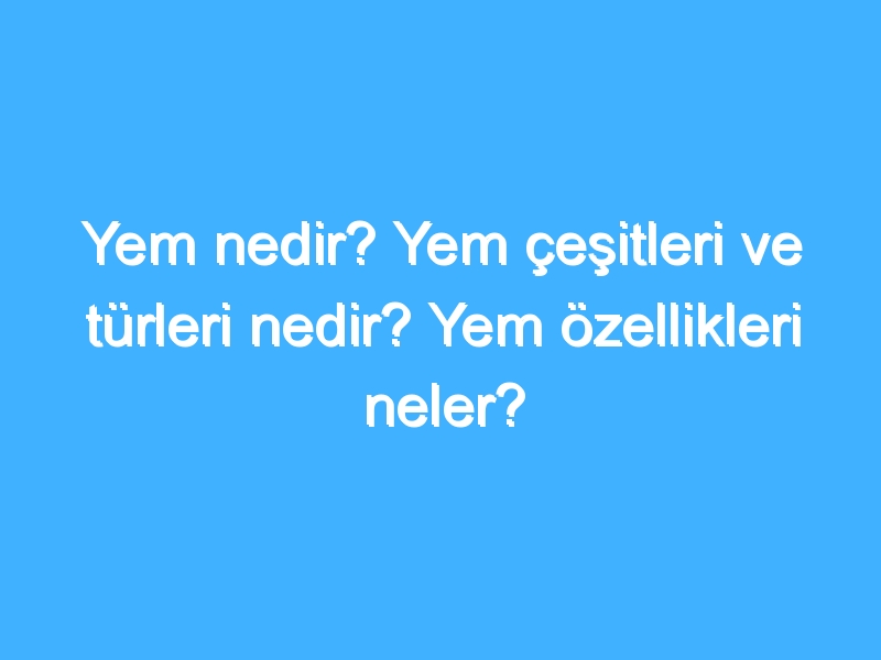 Yem nedir? Yem çeşitleri ve türleri nedir? Yem özellikleri neler?