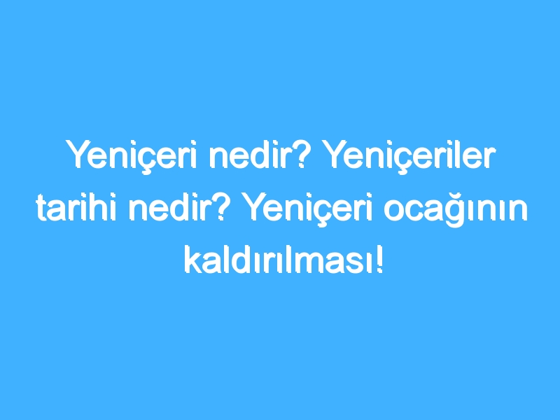 Yeniçeri nedir? Yeniçeriler tarihi nedir? Yeniçeri ocağının kaldırılması!