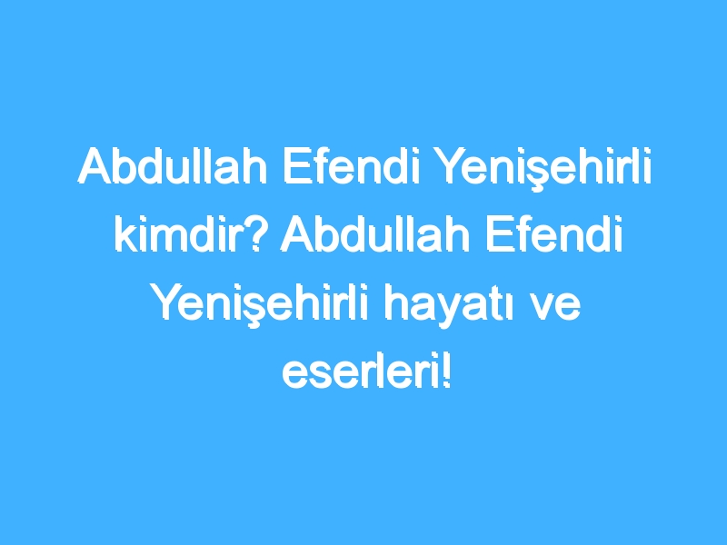 Abdullah Efendi Yenişehirli kimdir? Abdullah Efendi Yenişehirli hayatı ve eserleri!