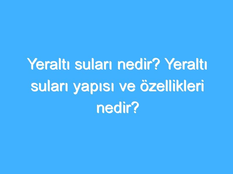 Yeraltı suları nedir? Yeraltı suları yapısı ve özellikleri nedir?