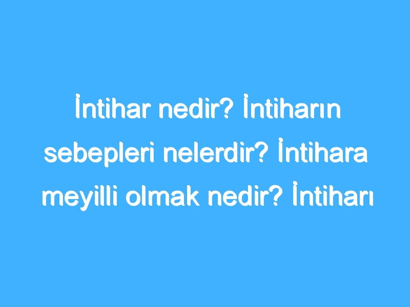 İntihar nedir? İntiharın sebepleri nelerdir? İntihara meyilli olmak nedir? İntiharı düşünmek nedir?