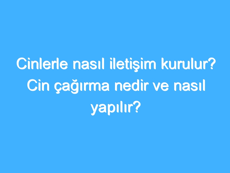 Cinlerle nasıl iletişim kurulur? Cin çağırma nedir ve nasıl yapılır?