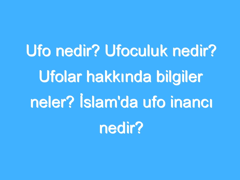 Ufo nedir? Ufoculuk nedir? Ufolar hakkında bilgiler neler? İslam'da ufo inancı nedir?
