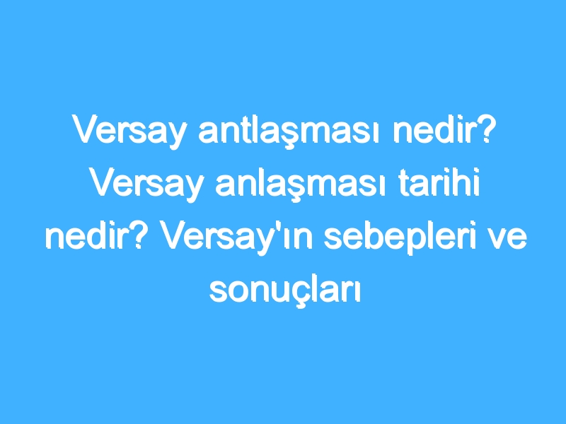 Versay antlaşması nedir? Versay anlaşması tarihi nedir? Versay'ın sebepleri ve sonuçları nedir?