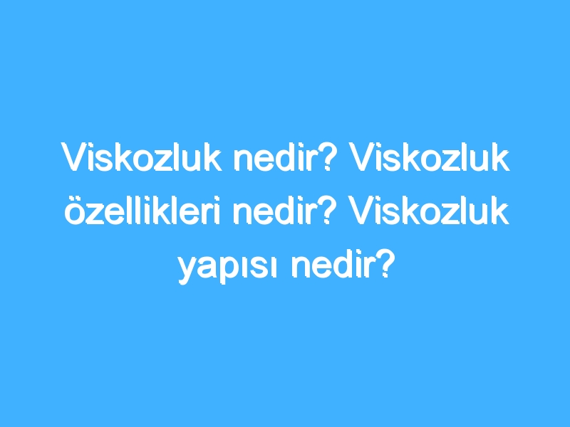 Viskozluk nedir? Viskozluk özellikleri nedir? Viskozluk yapısı nedir?