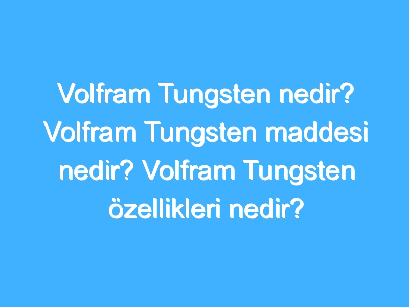 Volfram Tungsten nedir? Volfram Tungsten maddesi nedir? Volfram Tungsten özellikleri nedir?