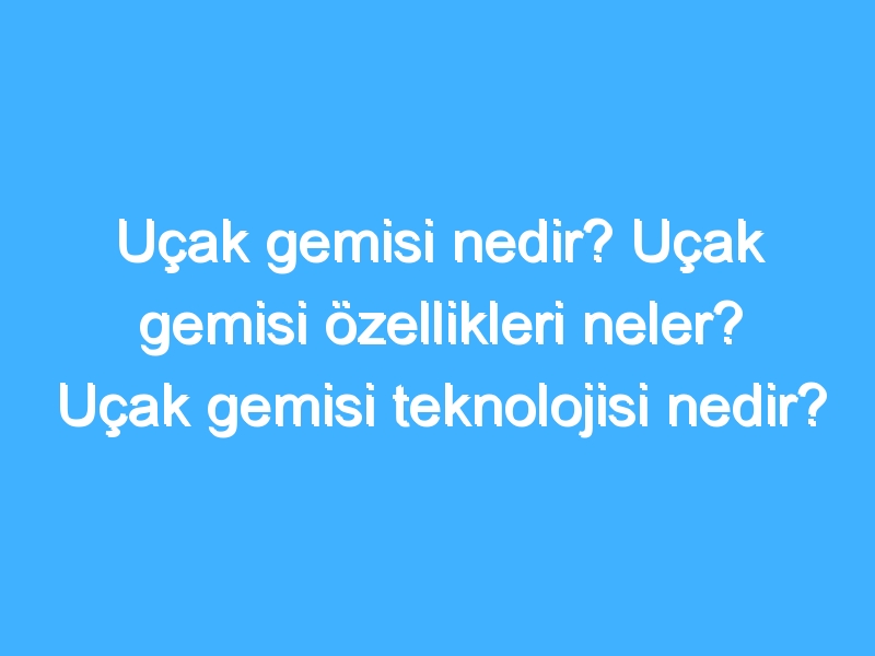 Uçak gemisi nedir? Uçak gemisi özellikleri neler? Uçak gemisi teknolojisi nedir?