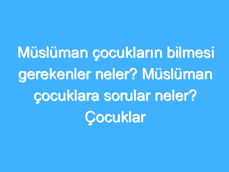 Müslüman çocukların bilmesi gerekenler neler? Müslüman çocuklara sorular neler? Çocuklar neleri bilmeli?