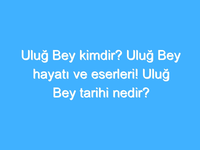 Uluğ Bey kimdir? Uluğ Bey hayatı ve eserleri! Uluğ Bey tarihi nedir?