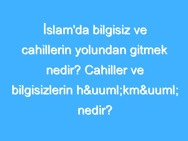 İslam'da bilgisiz ve cahillerin yolundan gitmek nedir? Cahiller ve bilgisizlerin hükmü nedir?