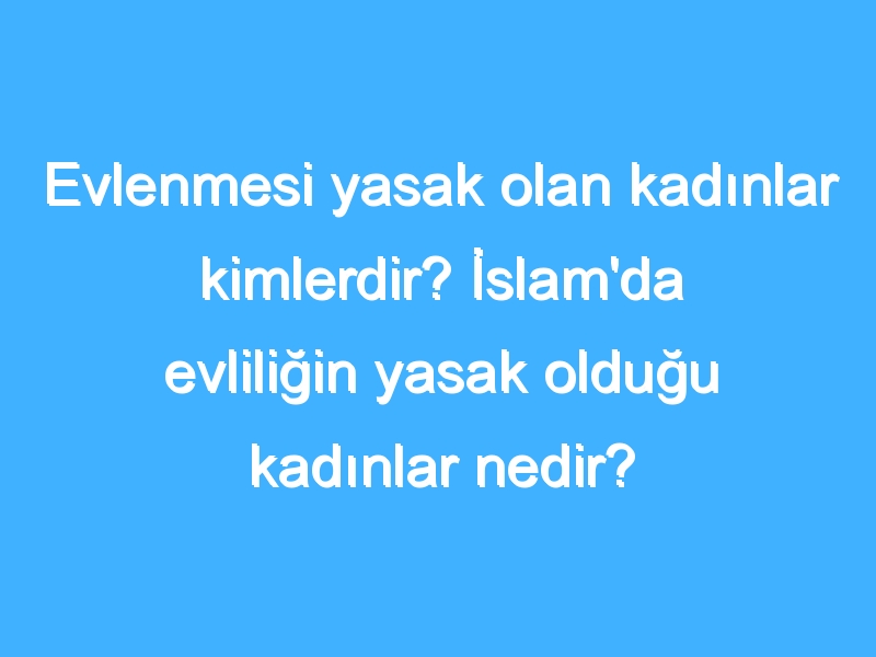 Evlenmesi yasak olan kadınlar kimlerdir? İslam'da evliliğin yasak olduğu kadınlar nedir? İslam'da kimlerle evlenilmez?