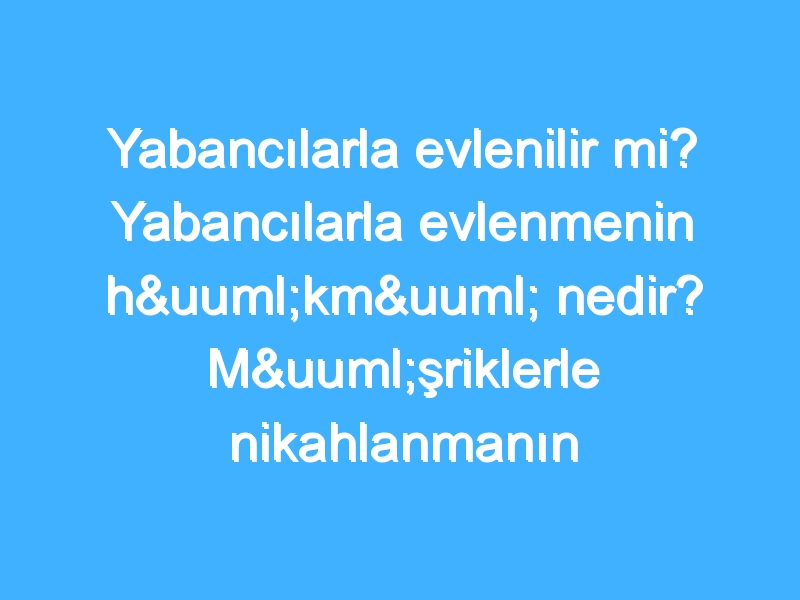 Yabancılarla evlenilir mi? Yabancılarla evlenmenin hükmü nedir? Müşriklerle nikahlanmanın hüküm nedir?